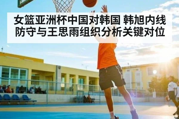 女篮亚洲杯中国对韩国 韩旭内线防守与王思雨组织分析关键对位