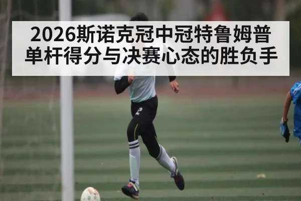 2026斯诺克冠中冠特鲁姆普单杆得分与决赛心态的胜负手