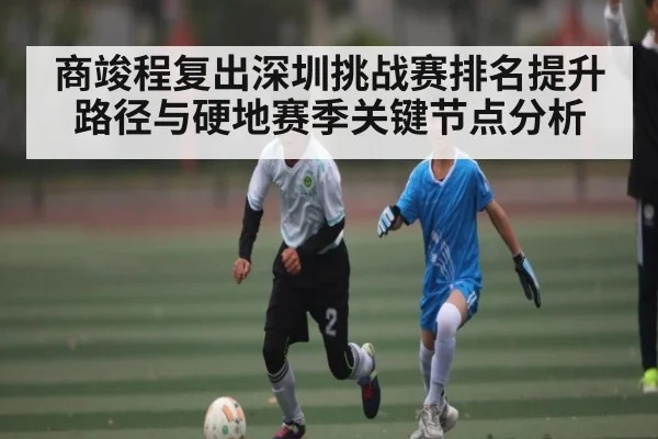 商竣程复出深圳挑战赛排名提升路径与硬地赛季关键节点分析