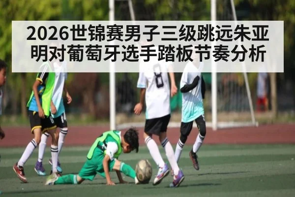 2026世锦赛男子三级跳远朱亚明对葡萄牙选手踏板节奏分析